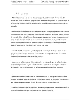 Tema 3: Ambiente de trabajo                    Software, tipos y Sistema Operativo




   c. Tareas que realiza

- Administración del procesador: el sistema operativo administra la distribución del
procesador entre los distintos programas por medio de un algoritmo de programación. El
tipo de programador depende completamente del sistema operativo, según el objetivo
deseado.


- memoria de acceso aleatorio: el sistema operativo se encarga de gestionar el espacio de
memoria asignado para cada aplicación y para cada usuario, si resulta pertinente. Cuando
la memoria física es insuficiente, el sistema operativo puede crear una zona de memoria
en el disco duro, denominada "memoria virtual". La memoria virtual permite ejecutar
aplicaciones que requieren una memoria superior a la memoria RAM disponible en el
sistema. Sin embargo, esta memoria es mucho más lenta.


- entradas/salidas: el sistema operativo permite unificar y controlar el acceso de los
programas a los recursos materiales a través de los drivers (también conocidos como
administradores periféricos o de entrada/salida).


- ejecución de aplicaciones: el sistema operativo se encarga de que las aplicaciones se
ejecuten sin problemas asignándoles los recursos que éstas necesitan para funcionar.
Esto significa que si una aplicación no responde correctamente puede "sucumbir".




- Administración de autorizaciones: el sistema operativo se encarga de la seguridad en
relación con la ejecución de programas garantizando que los recursos sean utilizados sólo
por programas y usuarios que posean las autorizaciones correspondientes.


- archivos: el sistema operativo gestiona la lectura y escritura en el sistema de archivos, y
las autorizaciones de acceso a archivos de aplicaciones y usuarios.
 