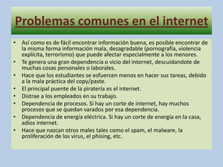 Problemas comunes en el internetAsí como es de fácil encontrar información buena, es posible encontrar de la misma forma información mala, desagradable (pornografía, violencia explícita, terrorismo) que puede afectar especialmente a los menores.Te genera una gran dependencia o vicio del internet, descuidandote de muchas cosas personales o laborales.Hace que los estudiantes se esfuercen menos en hacer sus tareas, debido a la mala práctica del copy/paste.El principal puente de la piratería es el internet.Distrae a los empleados en su trabajo.Dependencia de procesos. Si hay un corte de internet, hay muchos procesos que se quedan varados por esa dependencia.Dependencia de energía eléctrica. Si hay un corte de energía en la casa, adios internet.Hace que nazcan otros males tales como el spam, el malware, la proliferación de los virus, el phising, etc.