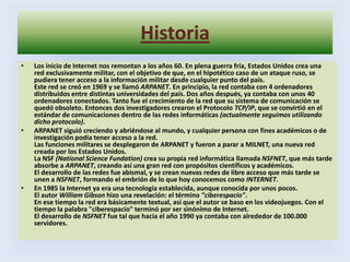 HistoriaLos inicio de Internet nos remontan a los años 60. En plena guerra fría, Estados Unidos crea una red exclusivamente militar, con el objetivo de que, en el hipotético caso de un ataque ruso, se pudiera tener acceso a la información militar desde cualquier punto del país. Este red se creó en 1969 y se llamó ARPANET. En principio, la red contaba con 4 ordenadores distribuidos entre distintas universidades del país. Dos años después, ya contaba con unos 40 ordenadores conectados. Tanto fue el crecimiento de la red que su sistema de comunicación se quedó obsoleto. Entonces dos investigadores crearon el Protocolo TCP/IP, que se convirtió en el estándar de comunicaciones dentro de las redes informáticas (actualmente seguimos utilizando dicho protocolo).ARPANET siguió creciendo y abriéndose al mundo, y cualquier persona con fines académicos o de investigación podía tener acceso a la red. Las funciones militares se desplegaron de ARPANET y fueron a parar a MILNET, una nueva red creada por los Estados Unidos. La NSF (National Science Fundation) crea su propia red informática llamada NSFNET, que más tarde absorbe a ARPANET, creando así una gran red con propósitos científicos y académicos. El desarrollo de las redes fue abismal, y se crean nuevas redes de libre acceso que más tarde se unen a NSFNET, formando el embrión de lo que hoy conocemos como INTERNET.En 1985 la Internet ya era una tecnología establecida, aunque conocida por unos pocos. El autor William Gibson hizo una revelación: el término "ciberespacio". En ese tiempo la red era básicamente textual, así que el autor se baso en los videojuegos. Con el tiempo la palabra "ciberespacio" terminó por ser sinónimo de Internet.El desarrollo de NSFNET fue tal que hacia el año 1990 ya contaba con alrededor de 100.000 servidores.