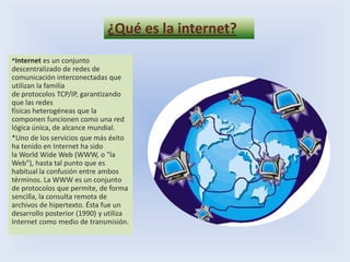 ¿Qué es la internet?*Internet es un conjunto descentralizado de redes de comunicación interconectadas que utilizan la familia de protocolos TCP/IP, garantizando que las redes físicas heterogéneas que la componen funcionen como una red lógica única, de alcance mundial.*Uno de los servicios que más éxito ha tenido en Internet ha sido la World Wide Web (WWW, o "la Web"), hasta tal punto que es habitual la confusión entre ambos términos. La WWW es un conjunto de protocolos que permite, de forma sencilla, la consulta remota de archivos de hipertexto. Ésta fue un desarrollo posterior (1990) y utiliza Internet como medio de transmisión.