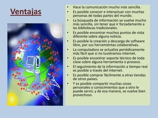 VentajasHace la comunicación mucho más sencilla.Es posible conocer e interactuar con muchas personas de todas partes del mundo.La búsqueda de información se vuelve mucho más sencilla, sin tener que ir forzadamente a las bibliotecas tradicionales.Es posible encontrar muchos puntos de vista diferente sobre alguna noticia.Es posible la creación y descarga de software libre, por sus herramientas colaborativas.La computadora se actualiza periódicamente más fácil que si no tuviéramos internet.Es posible encontrar soporte técnico de toda clase sobre alguna herramienta o proceso.El seguimiento de la información a tiempo real es posible a través del Internet.Es posible comprar fácilmente a otras tiendas de otros paises.Y es posible compartir muchas cosas personales o conocimientos que a otro le puede servir, y de esa manera, se vuelve bien provechoso.