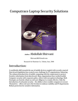Computrace Laptop Security Solutions




                     Author:   Abdollah Shirvani
                               Shirvani.86@Gmail.com

                    Research for Ramiran Co, Tehran, Iran, 2008

Introduction:
A worldwide shift towards the use of mobile devices coupled with recently-enacted
Data breach legislation has created a new challenge for IT organizations: balancing
The enhanced productivity of mobile computing with the requirement to protect
Sensitive information from data breach. Many organizations have tackled mobile
Computer security with corporate policy, others with encryption technology. Both
Strategies are heavily reliant on end-user diligence to remain effective. Only the
Introduction of end-point security – the ability to force mobile computers to secure
Themselves – offers end-users the freedom to embrace mobility and IT departments
Robust protection for sensitive information.
 