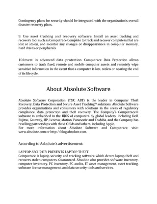 Contingency plans for security should be integrated with the organization’s overall
disaster recovery plans.


9. Use asset tracking and recovery software. Install an asset tracking and
recovery tool such as Computrace Complete to track and recover computers that are
lost or stolen, and monitor any changes or disappearances in computer memory,
hard drives or peripherals.


10.Invest in advanced data protection. Computrace Data Protection allows
customers to track fixed, remote and mobile computer assets and remotely wipe
sensitive information in the event that a computer is lost, stolen or nearing the end
of its lifecycle.



                   About Absolute Software
Absolute Software Corporation (TSX: ABT) is the leader in Computer Theft
Recovery, Data Protection and Secure Asset Tracking™ solutions. Absolute Software
provides organizations and consumers with solutions in the areas of regulatory
compliance, data protection and theft recovery. The Company’s Computrace®
software is embedded in the BIOS of computers by global leaders, including Dell,
Fujitsu, Gateway, HP, Lenovo, Motion, Panasonic and Toshiba, and the Company has
reselling partnerships with these OEMs and others, including Apple.
For more information about Absolute Software and Computrace, visit:
www.absolute.com or http://blog.absolute.com.


According to Asbolute’s advertisement:

LAPTOP SECURITY PREVENTS LAPTOP THEFT.
Computrace is laptop security and tracking software which deters laptop theft and
recovers stolen computers. Guaranteed. Absolute also provides software inventory,
computer inventory, PC inventory, PC audits, IT asset management, asset tracking,
software license management, and data security tools and services.
 