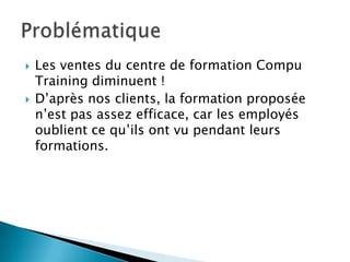   Les ventes du centre de formation Compu
    Training diminuent !
   D’après nos clients, la formation proposée
    n’est pas assez efficace, car les employés
    oublient ce qu’ils ont vu pendant leurs
    formations.
 
