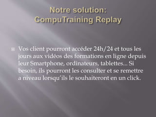  Vos client pourront accéder 24h/24 et tous les
jours aux vidéos des formations en ligne depuis
leur Smartphone, ordinateurs, tablettes... Si
besoin, ils pourront les consulter et se remettre
a niveau lorsqu’ils le souhaiteront en un click.
 