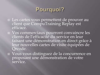  Les cartes vous permettent de prouver au
client que CompuTraining Replay est
efficace.
 Vos commerciaux pourront convaincre les
clients de l’efficacité du service en leur
faisant une démonstration en direct grâce à
leur nouvelles cartes de visite équipées de
Qrcode.
 Vous vous distinguez de la concurrence en
proposant une démonstration de votre
service.
 