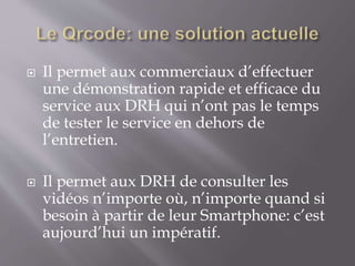  Il permet aux commerciaux d’effectuer
une démonstration rapide et efficace du
service aux DRH qui n’ont pas le temps
de tester le service en dehors de
l’entretien.
 Il permet aux DRH de consulter les
vidéos n’importe où, n’importe quand si
besoin à partir de leur Smartphone: c’est
aujourd’hui un impératif.
 