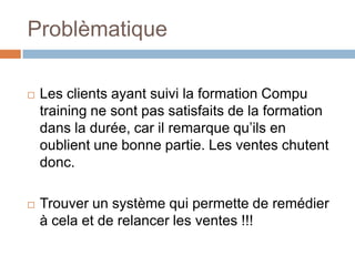 Problèmatique

   Les clients ayant suivi la formation Compu
    training ne sont pas satisfaits de la formation
    dans la durée, car il remarque qu’ils en
    oublient une bonne partie. Les ventes chutent
    donc.

   Trouver un système qui permette de remédier
    à cela et de relancer les ventes !!!
 