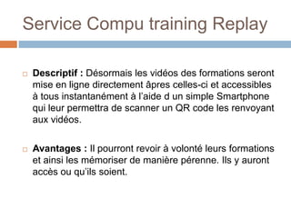 Service Compu training Replay

   Descriptif : Désormais les vidéos des formations seront
    mise en ligne directement âpres celles-ci et accessibles
    à tous instantanément à l’aide d un simple Smartphone
    qui leur permettra de scanner un QR code les renvoyant
    aux vidéos.

   Avantages : Il pourront revoir à volonté leurs formations
    et ainsi les mémoriser de manière pérenne. Ils y auront
    accès ou qu’ils soient.
 