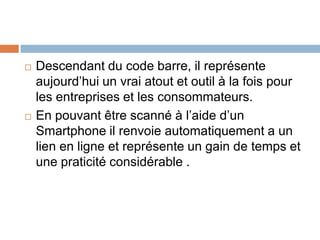   Descendant du code barre, il représente
    aujourd’hui un vrai atout et outil à la fois pour
    les entreprises et les consommateurs.
   En pouvant être scanné à l’aide d’un
    Smartphone il renvoie automatiquement a un
    lien en ligne et représente un gain de temps et
    une praticité considérable .
 