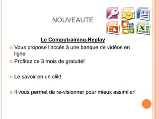 NOUVEAUTE

              Le Computraining-Replay
 Vous propose l’accés à une banque de vidéos en
  ligne
 Profitez de 3 mois de gratuité!



   Le savoir en un clik!

   Il vous permet de re-visionner pour mieux assimiler!
 