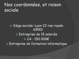 Nos coordonnées, et raison
sociale


   Siège sociale: Lyon 22 rue royale
                  69001
       Entreprise de 15 salariés
            CA : 150 000€
 Entreprise de formation informatique




              Thomas DEGOT - Jérémy AÏB-PERRIER -   2
 