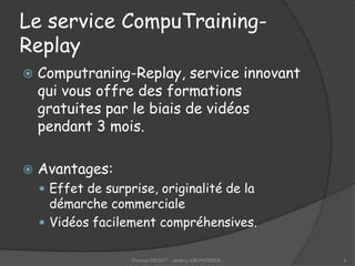 Le service CompuTraining-
Replay
   Computraning-Replay, service innovant
    qui vous offre des formations
    gratuites par le biais de vidéos
    pendant 3 mois.

   Avantages:
     Effet de surprise, originalité de la
      démarche commerciale
     Vidéos facilement compréhensives.


                    Thomas DEGOT - Jérémy AÏB-PERRIER -   4
 