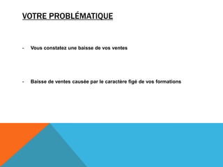 VOTRE PROBLÉMATIQUE
- Vous constatez une baisse de vos ventes
- Baisse de ventes causée par le caractère figé de vos formations