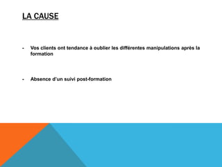 LA CAUSE
- Vos clients ont tendance à oublier les différentes manipulations après la
formation
- Absence d’un suivi post-formation