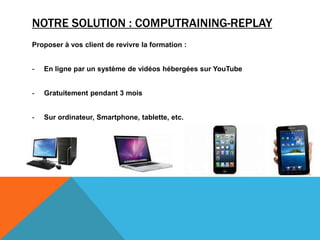 NOTRE SOLUTION : COMPUTRAINING-REPLAY
Proposer à vos client de revivre la formation :
- En ligne par un système de vidéos hébergées sur YouTube
- Gratuitement pendant 3 mois
- Sur ordinateur, Smartphone, tablette, etc.