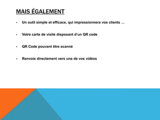 MAIS ÉGALEMENT
- Un outil simple et efficace, qui impressionnera vos clients …
- Votre carte de visite disposant d’un QR code
- QR Code pouvant être scanné
- Renvoie directement vers une de vos vidéos