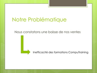 Notre Problématique
Nous constatons une baisse de nos ventes
Inefficacité des formations CompuTraining
 