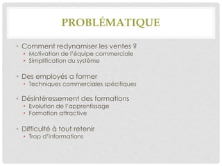 PROBLÉMATIQUE
• Comment redynamiser les ventes ?
• Motivation de l’équipe commerciale
• Simplification du système
• Des employés a former
• Techniques commerciales spécifiques
• Désintéressement des formations
• Evolution de l’apprentissage
• Formation attractive
• Difficulté à tout retenir
• Trop d’informations