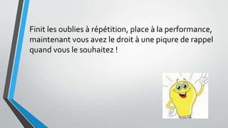 Finit les oublies à répétition, place à la performance,
maintenant vous avez le droit à une piqure de rappel
quand vous le souhaitez !