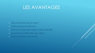 LES AVANTAGES
Gain de temps pour le client
Côté pratique et efficace
Prise en compte des besoins de la clientèle
Hausse de la fidélisation des clients
Redynamisation des ventes