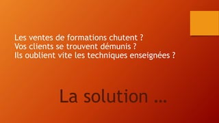 Les ventes de formations chutent ? 
Vos clients se trouvent démunis ? 
Ils oublient vite les techniques enseignées ? 
La solution … 
 