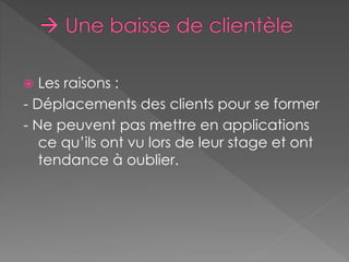  Les raisons : 
- Déplacements des clients pour se former 
- Ne peuvent pas mettre en applications 
ce qu’ils ont vu lors de leur stage et ont 
tendance à oublier. 
 