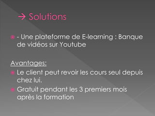  - Une plateforme de E-learning : Banque 
de vidéos sur Youtube 
Avantages: 
 Le client peut revoir les cours seul depuis 
chez lui. 
 Gratuit pendant les 3 premiers mois 
après la formation 
 