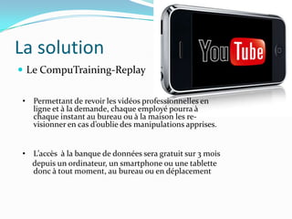 La solution
 Le CompuTraining-Replay


• Permettant de revoir les vidéos professionnelles en
  ligne et à la demande, chaque employé pourra à
  chaque instant au bureau ou à la maison les re-
  visionner en cas d’oublie des manipulations apprises.


• L’accès à la banque de données sera gratuit sur 3 mois
  depuis un ordinateur, un smartphone ou une tablette
  donc à tout moment, au bureau ou en déplacement
 