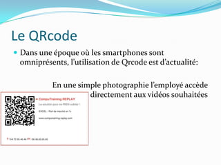 Le QRcode
 Dans une époque où les smartphones sont
 omniprésents, l’utilisation de Qrcode est d’actualité:

          En une simple photographie l’employé accède
                    directement aux vidéos souhaitées
 