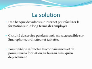 La solution
• Une banque de vidéos sur internet pour faciliter la
formation sur le long terme des employés
• Gratuité du service pendant trois mois, accessible sur
Smartphone, ordinateur et tablette.
• Possibilité de rafraîchir les connaissances et de
poursuivre la formation au bureau ainsi qu’en
déplacement.