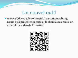 Un nouvel outil
Avec ce QR code, le commercial de computraining
n’aura qu’à présenter sa carte et le client aura accès à un
exemple de vidéo de formation
