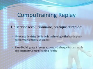 CompuTraining Replay
Un service révolutionnaire, pratique et rapide:

   Une carte de visite dotée de la technologie flashcode pour
    accéder facilement aux vidéos

   Plus d’oubli grâce à l’accès aux cours à chaque instant sur le
    site internet: CompuTraining Replay
 