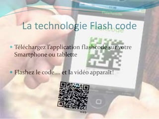 La technologie Flash code
 Téléchargez l’application flashcode sur votre
  Smartphone ou tablette

 Flashez le code…. et la vidéo apparaît!
 
