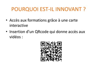 POURQUOI EST-IL INNOVANT ?
• Accès aux formations grâce à une carte
interactive
• Insertion d’un QRcode qui donne accès aux
vidéos :
 