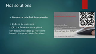 Nos solutions 
 Une carte de visite destinée aux stagiaires 
-> L’adresse du service web 
->QR code flashable sur smartphone : 
Lien direct sur les vidéos qui reprennent 
les notions acquises lors des formations 
 