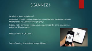 SCANNEZ ! 
La solution à vos problèmes ? 
Avant vous pouviez oublier votre formation sitôt sorti de votre formation. 
Maintenant il y a CompuTraining Replay ! 
Grace à notre service de replay, vous pouvez regarder et re-regarder nos 
vidéos de démonstration. 
Allez y, flashez le QR Code ! 
CompuTraining, la solution a vos problèmes ! 
 