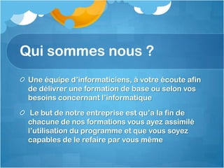 Qui sommes nous ?
Une équipe d’informaticiens, à votre écoute afin
de délivrer une formation de base ou selon vos
besoins concernant l’informatique
Le but de notre entreprise est qu’a la fin de
chacune de nos formations vous ayez assimilé
l’utilisation du programme et que vous soyez
capables de le refaire par vous même
