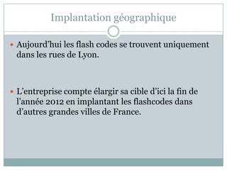 Implantation géographique

 Aujourd’hui les flash codes se trouvent uniquement
 dans les rues de Lyon.



 L’entreprise compte élargir sa cible d’ici la fin de
 l’année 2012 en implantant les flashcodes dans
 d’autres grandes villes de France.
 