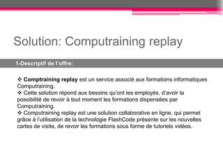 Solution: Computraining replay
1-Descriptif de l’offre:

 Comptraining replay est un service associé aux formations informatiques
Computraining.
 Cette solution répond aux besoins qu’ont les employés, d’avoir la
possibilité de revoir à tout moment les formations dispensées par
Computraining.
 Computraining replay est une solution collaborative en ligne, qui permet
grâce à l’utilisation de la technologie FlashCode présente sur les nouvelles
cartes de visite, de revoir les formations sous forme de tutoriels vidéos.
 
