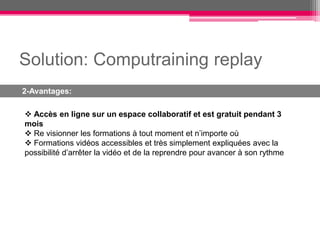 Solution: Computraining replay
2-Avantages:

 Accès en ligne sur un espace collaboratif et est gratuit pendant 3
mois
 Re visionner les formations à tout moment et n’importe où
 Formations vidéos accessibles et très simplement expliquées avec la
possibilité d’arrêter la vidéo et de la reprendre pour avancer à son rythme
 
