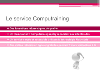 Le service Computraining
 Des formations informatiques de qualité

 Un plus-produit : Computraining replay répondant aux attentes des
employés
 Un service simple et accessible utilisant la technologie Flashcode

 Des vidéos tutoriels en ligne et gratuites pendant 3 mois visionables à la
demande
 
