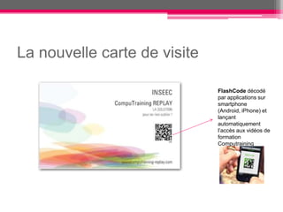 La nouvelle carte de visite

                              FlashCode décodé
                              par applications sur
                              smartphone
                              (Android, iPhone) et
                              lançant
                              automatiquement
                              l’accès aux vidéos de
                              formation
                              Computraining
 