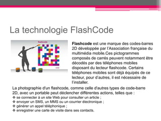 La technologie FlashCode
                                 Flashcode est une marque des codes-barres
                                 2D développée par l’Association française du
                                 multimédia mobile.Ces pictogrammes
                                 composés de carrés peuvent notamment être
                                 décodés par des téléphones mobiles
                                 disposant du lecteur flashcode. Certains
                                 téléphones mobiles sont déjà équipés de ce
                                 lecteur, pour d’autres, il est nécessaire de
                                 l’installer.
La photographie d'un flashcode, comme celle d'autres types de code-barre
2D, avec un portable peut déclencher différentes actions, telles que :
 se connecter à un site Web pour consulter un article ;
 envoyer un SMS, un MMS ou un courrier électronique ;
 générer un appel téléphonique ;
 enregistrer une carte de visite dans ses contacts.
 