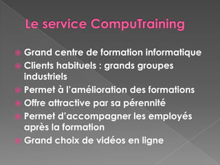  Grand centre de formation informatique
 Clients habituels : grands groupes
  industriels
 Permet à l’amélioration des formations
 Offre attractive par sa pérennité
 Permet d’accompagner les employés
  après la formation
 Grand choix de vidéos en ligne
 