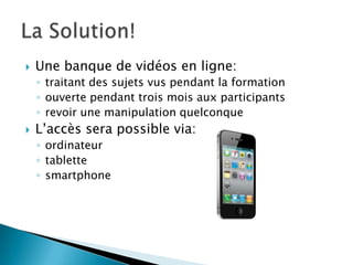    Une banque de vidéos en ligne:
    ◦ traitant des sujets vus pendant la formation
    ◦ ouverte pendant trois mois aux participants
    ◦ revoir une manipulation quelconque
   L’accès sera possible via:
    ◦ ordinateur
    ◦ tablette
    ◦ smartphone
 