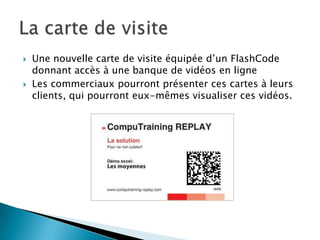    Une nouvelle carte de visite équipée d’un FlashCode
    donnant accès à une banque de vidéos en ligne
   Les commerciaux pourront présenter ces cartes à leurs
    clients, qui pourront eux-mêmes visualiser ces vidéos.
 