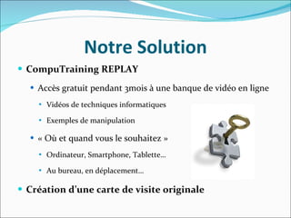 Notre Solution CompuTraining REPLAY Accès gratuit pendant 3mois à une banque de vidéo en ligne  Vidéos de techniques informatiques Exemples de manipulation « Où et quand vous le souhaitez » Ordinateur, Smartphone, Tablette… Au bureau, en déplacement… Création d’une carte de visite originale 