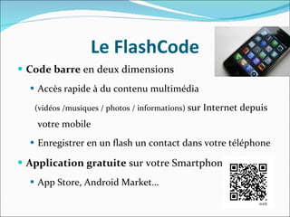 Le FlashCode Code barre  en deux dimensions  Accès   rapide à du contenu multimédia  (vidéos /musiques / photos / informations)  sur Internet depuis votre mobile Enregistrer en un flash un contact dans votre téléphone Application gratuite  sur votre Smartphone App Store, Android Market… 