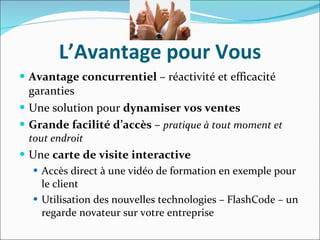 L’Avantage pour Vous Avantage concurrentiel  – réactivité et efficacité garanties Une solution pour  dynamiser vos ventes Grande facilité d’accès  –  pratique à tout moment et tout endroit Une  carte de visite interactive Accès direct à une vidéo de formation en exemple pour le client Utilisation des nouvelles technologies – FlashCode – un regarde novateur sur votre entreprise 